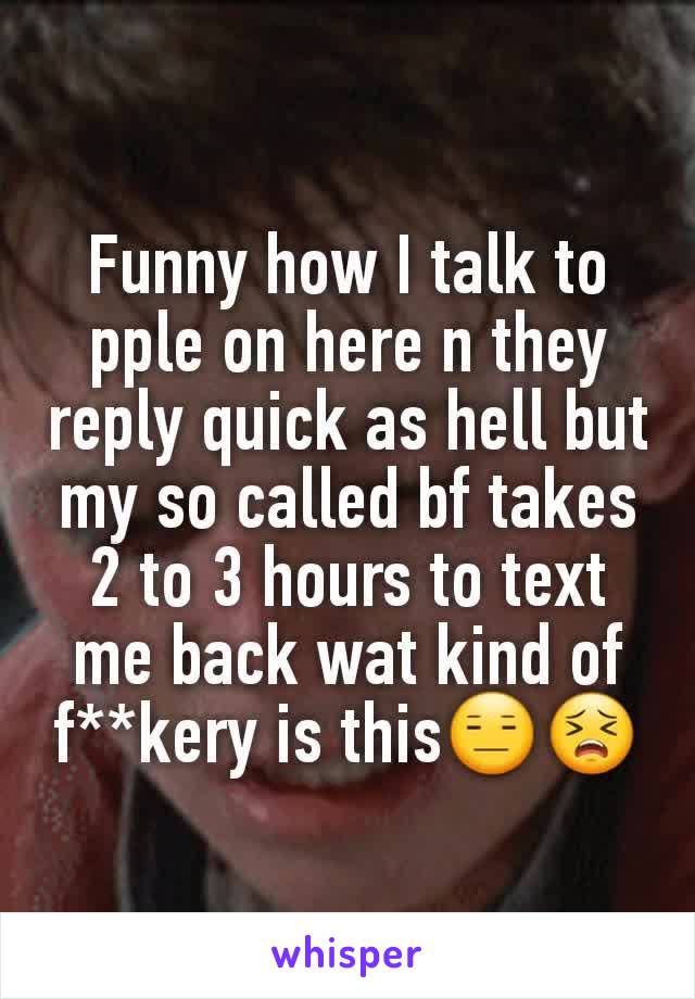 Funny how I talk to pple on here n they reply quick as hell but my so called bf takes 2 to 3 hours to text me back wat kind of f**kery is this😑😣