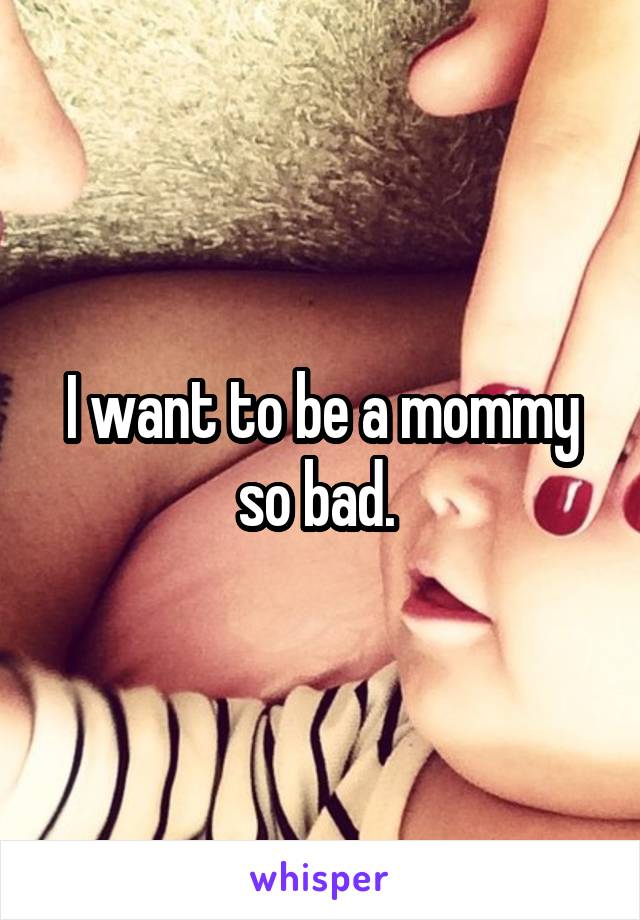 I want to be a mommy so bad. 