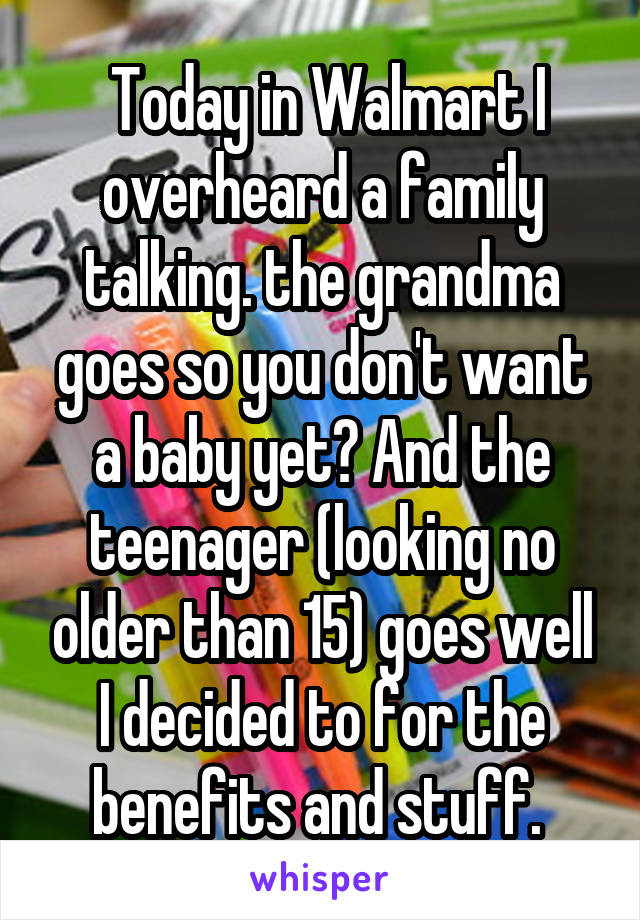  Today in Walmart I overheard a family talking. the grandma goes so you don't want a baby yet? And the teenager (looking no older than 15) goes well I decided to for the benefits and stuff. 