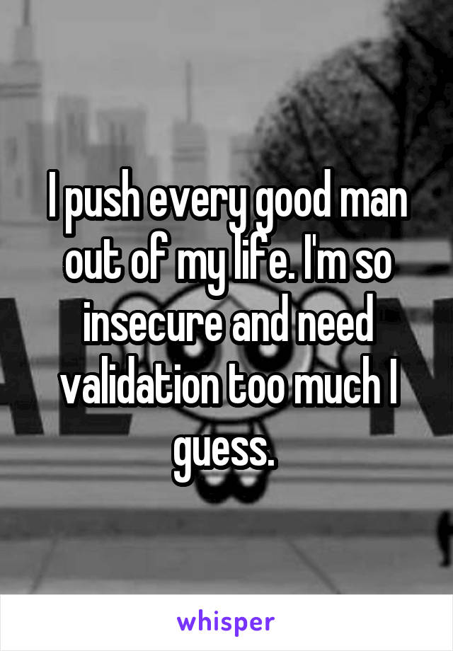 I push every good man out of my life. I'm so insecure and need validation too much I guess. 