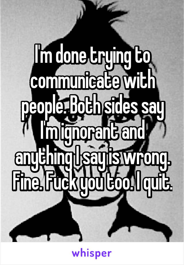 I'm done trying to communicate with people. Both sides say I'm ignorant and anything I say is wrong. Fine. Fuck you too. I quit. 