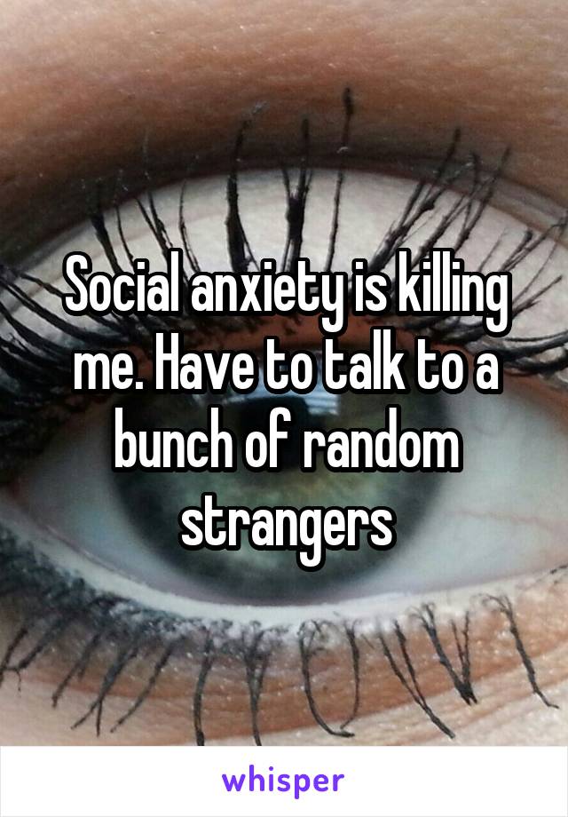 Social anxiety is killing me. Have to talk to a bunch of random strangers