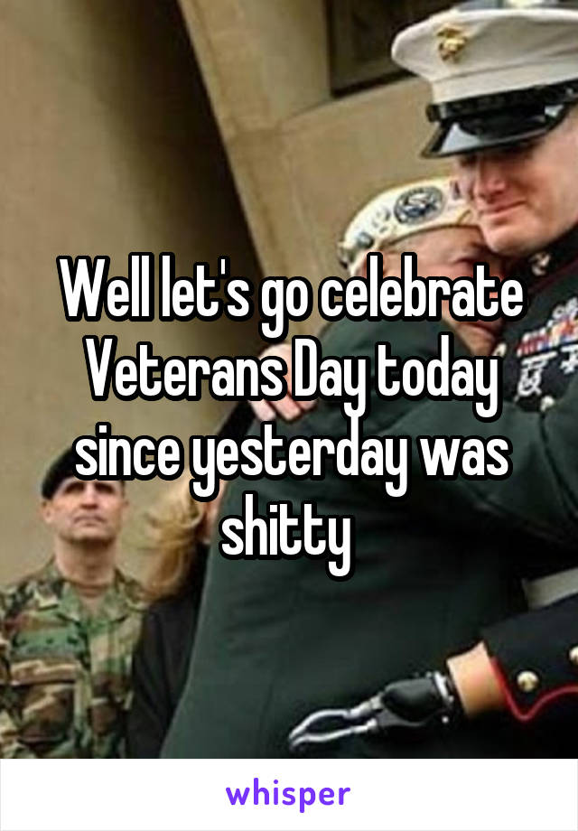 Well let's go celebrate Veterans Day today since yesterday was shitty 