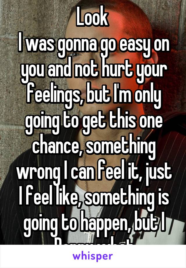 Look 
I was gonna go easy on you and not hurt your feelings, but I'm only going to get this one chance, something wrong I can feel it, just I feel like, something is going to happen, but I Donnu what