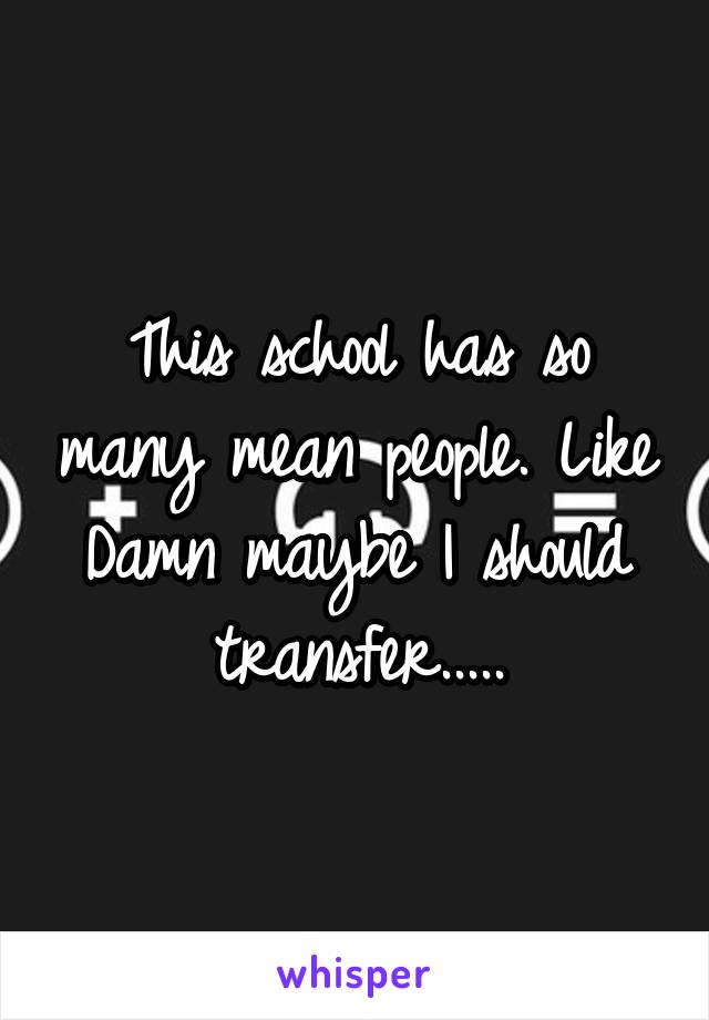 This school has so many mean people. Like Damn maybe I should transfer.....