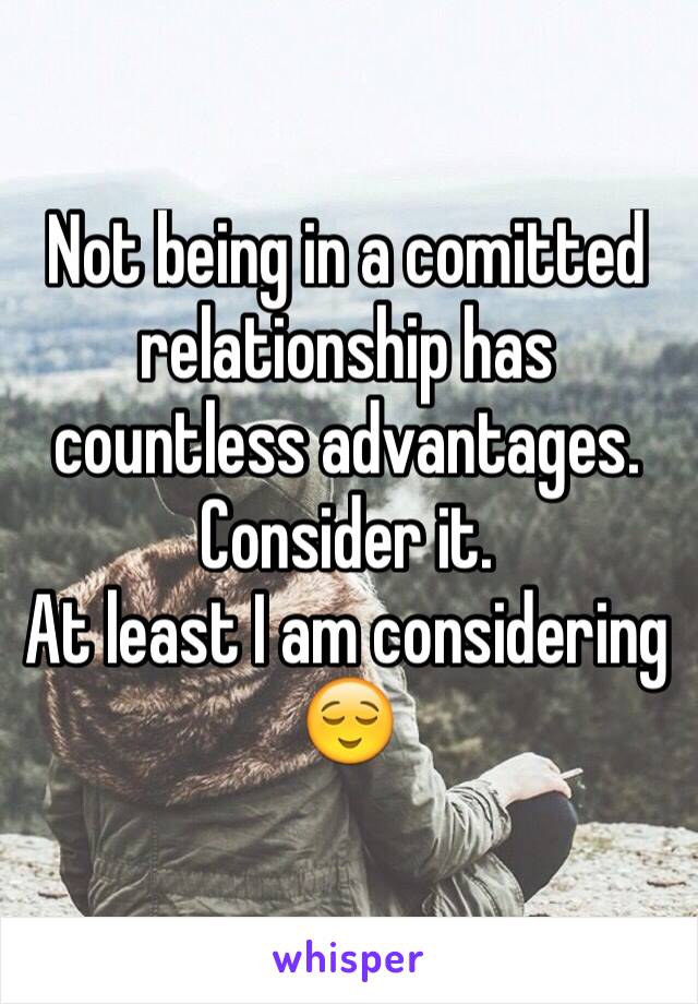 Not being in a comitted relationship has countless advantages. 
Consider it. 
At least I am considering 😌