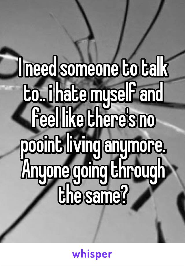 I need someone to talk to.. i hate myself and feel like there's no pooint living anymore. Anyone going through the same?