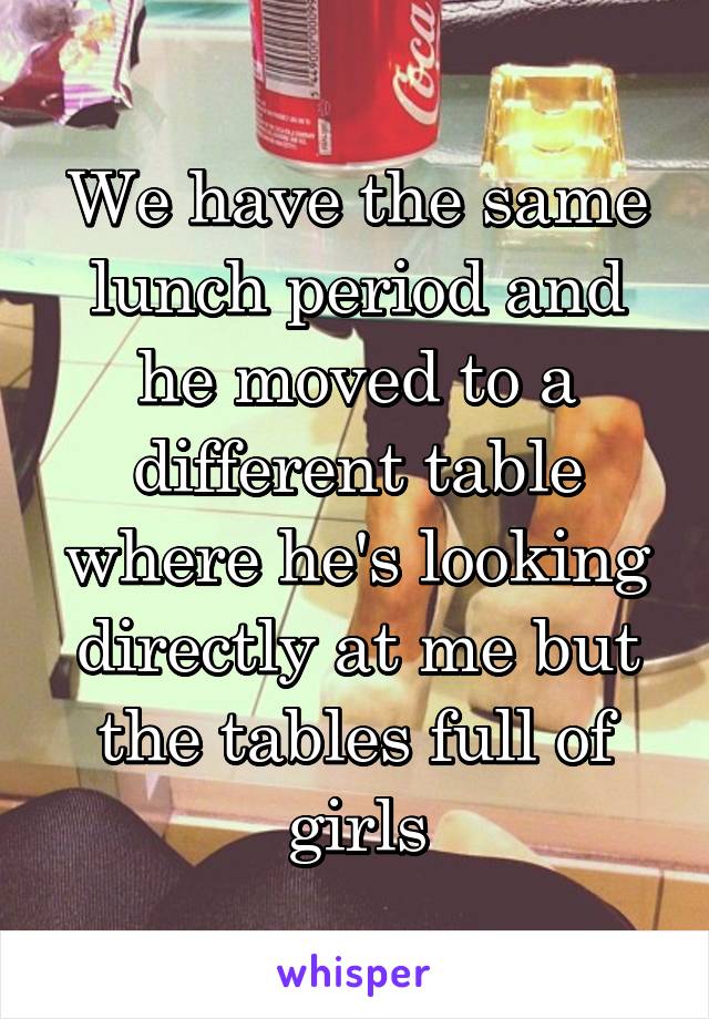 We have the same lunch period and he moved to a different table where he's looking directly at me but the tables full of girls