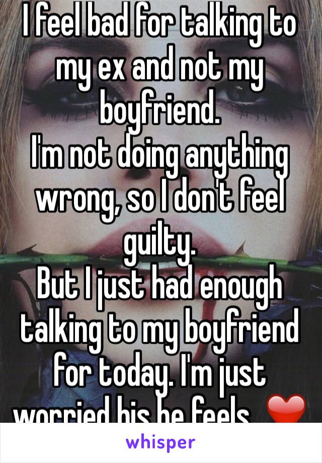 I feel bad for talking to my ex and not my boyfriend. 
I'm not doing anything wrong, so I don't feel guilty. 
But I just had enough talking to my boyfriend for today. I'm just worried his he feels. ❤️