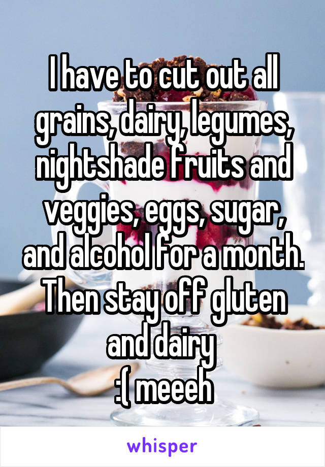 I have to cut out all grains, dairy, legumes, nightshade fruits and veggies, eggs, sugar, and alcohol for a month. Then stay off gluten and dairy 
:( meeeh