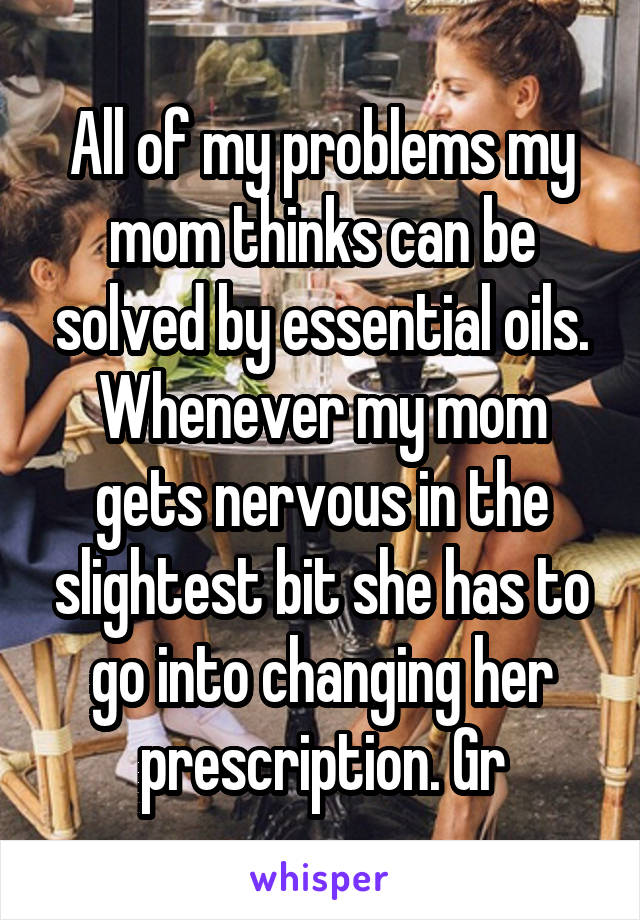 All of my problems my mom thinks can be solved by essential oils. Whenever my mom gets nervous in the slightest bit she has to go into changing her prescription. Gr