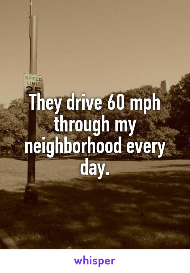 They drive 60 mph through my neighborhood every day.