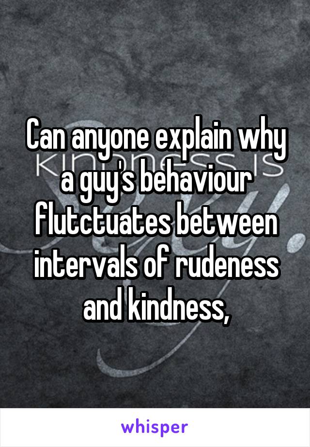 Can anyone explain why a guy's behaviour flutctuates between intervals of rudeness and kindness,