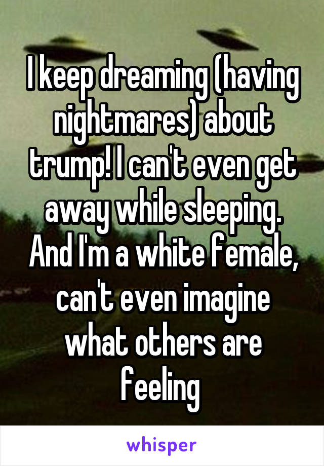 I keep dreaming (having nightmares) about trump! I can't even get away while sleeping. And I'm a white female, can't even imagine what others are feeling 