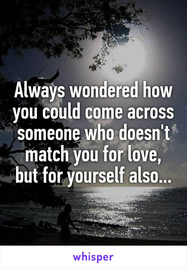 Always wondered how you could come across someone who doesn't match you for love, but for yourself also...