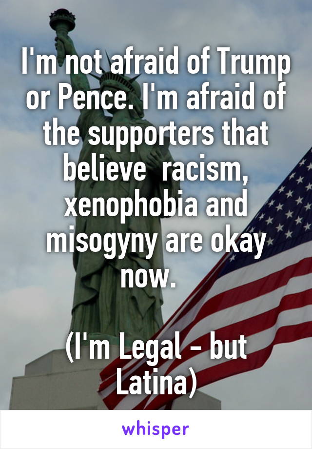 I'm not afraid of Trump or Pence. I'm afraid of the supporters that believe  racism, xenophobia and misogyny are okay now.  

(I'm Legal - but Latina)