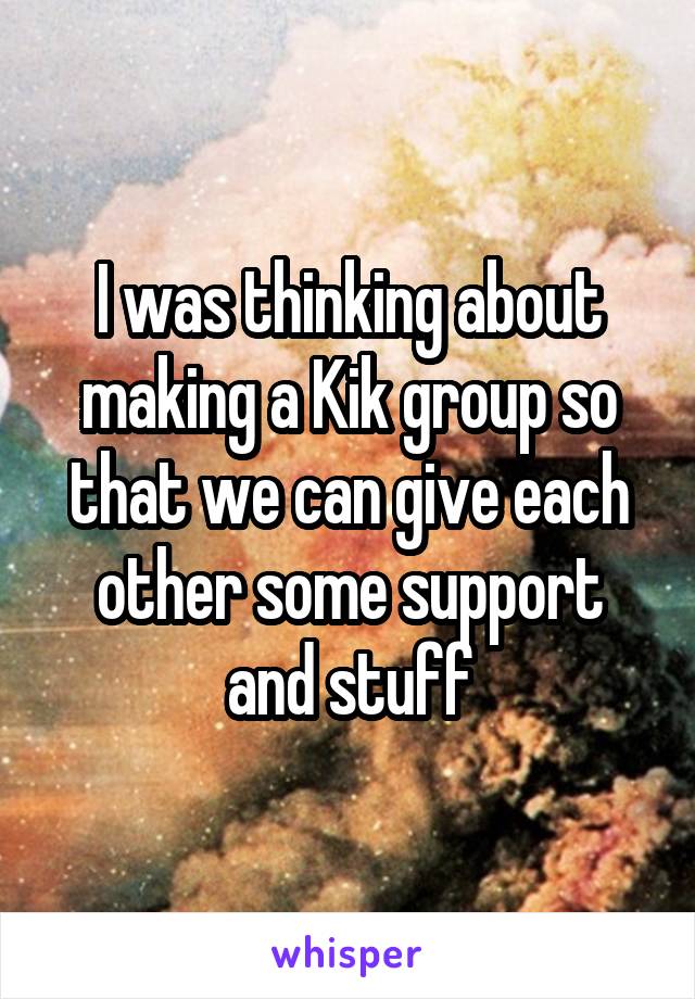 I was thinking about making a Kik group so that we can give each other some support and stuff