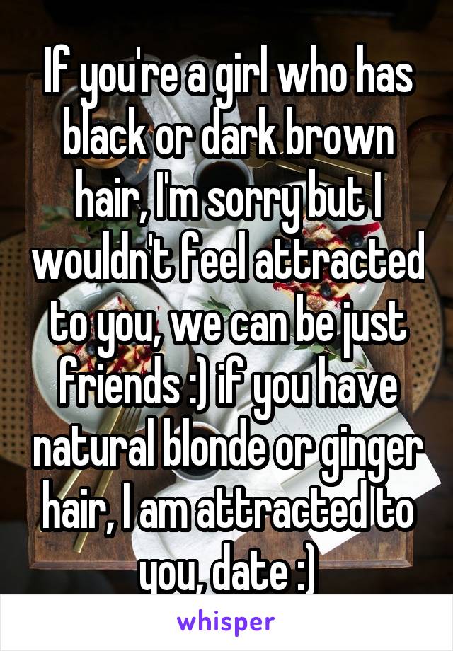 If you're a girl who has black or dark brown hair, I'm sorry but I wouldn't feel attracted to you, we can be just friends :) if you have natural blonde or ginger hair, I am attracted to you, date :)