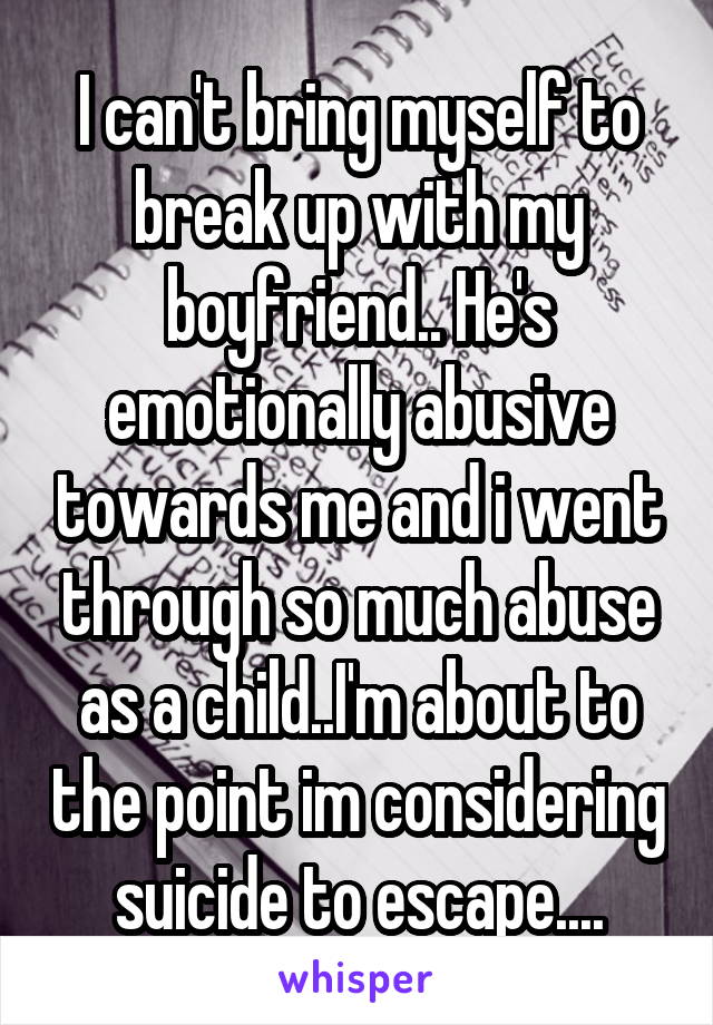 I can't bring myself to break up with my boyfriend.. He's emotionally abusive towards me and i went through so much abuse as a child..I'm about to the point im considering suicide to escape....