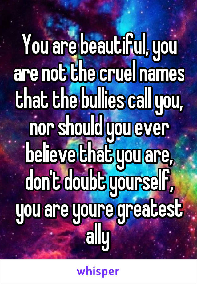 You are beautiful, you are not the cruel names that the bullies call you, nor should you ever believe that you are, don't doubt yourself, you are youre greatest ally 