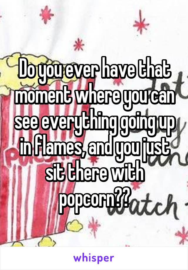 Do you ever have that moment where you can see everything going up in flames, and you just sit there with popcorn??