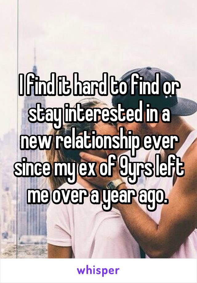 I find it hard to find or stay interested in a new relationship ever since my ex of 9yrs left me over a year ago. 