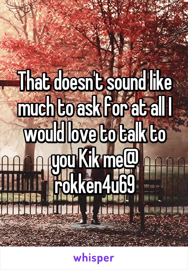 That doesn't sound like much to ask for at all I would love to talk to you Kik me@ rokken4u69