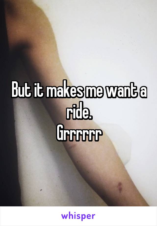 But it makes me want a ride.
Grrrrrr