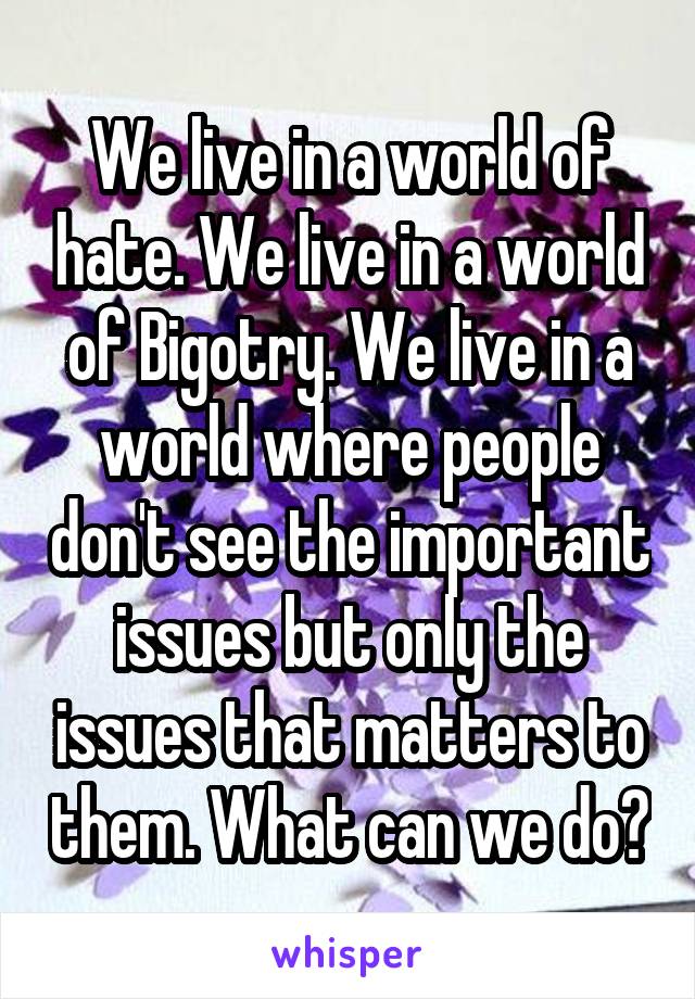 We live in a world of hate. We live in a world of Bigotry. We live in a world where people don't see the important issues but only the issues that matters to them. What can we do?