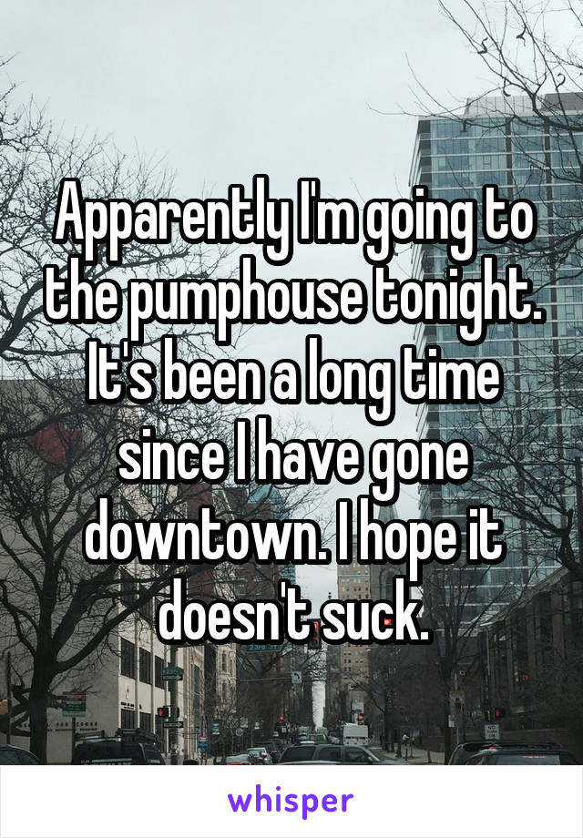 Apparently I'm going to the pumphouse tonight. It's been a long time since I have gone downtown. I hope it doesn't suck.