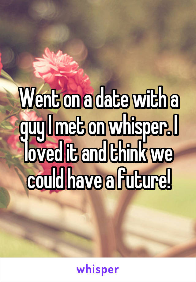 Went on a date with a guy I met on whisper. I loved it and think we could have a future!