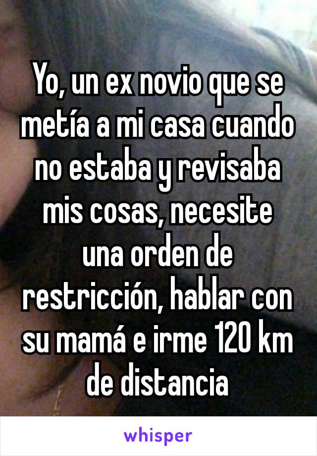 Yo, un ex novio que se metía a mi casa cuando no estaba y revisaba mis cosas, necesite una orden de restricción, hablar con su mamá e irme 120 km de distancia