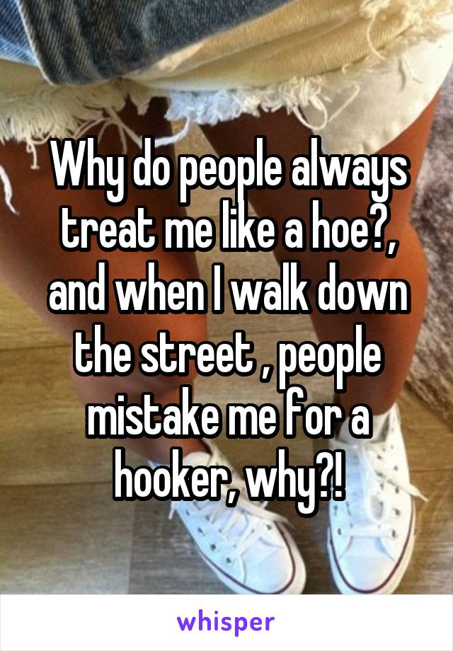 Why do people always treat me like a hoe?, and when I walk down the street , people mistake me for a hooker, why?!