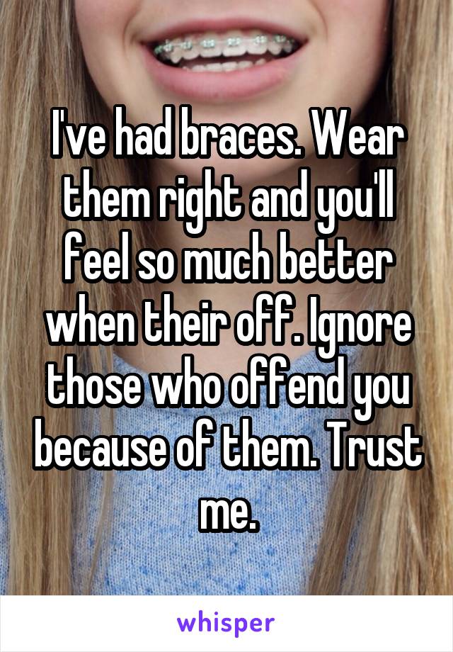 I've had braces. Wear them right and you'll feel so much better when their off. Ignore those who offend you because of them. Trust me.