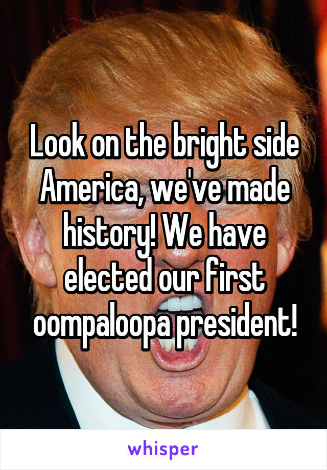 Look on the bright side America, we've made history! We have elected our first oompaloopa president!