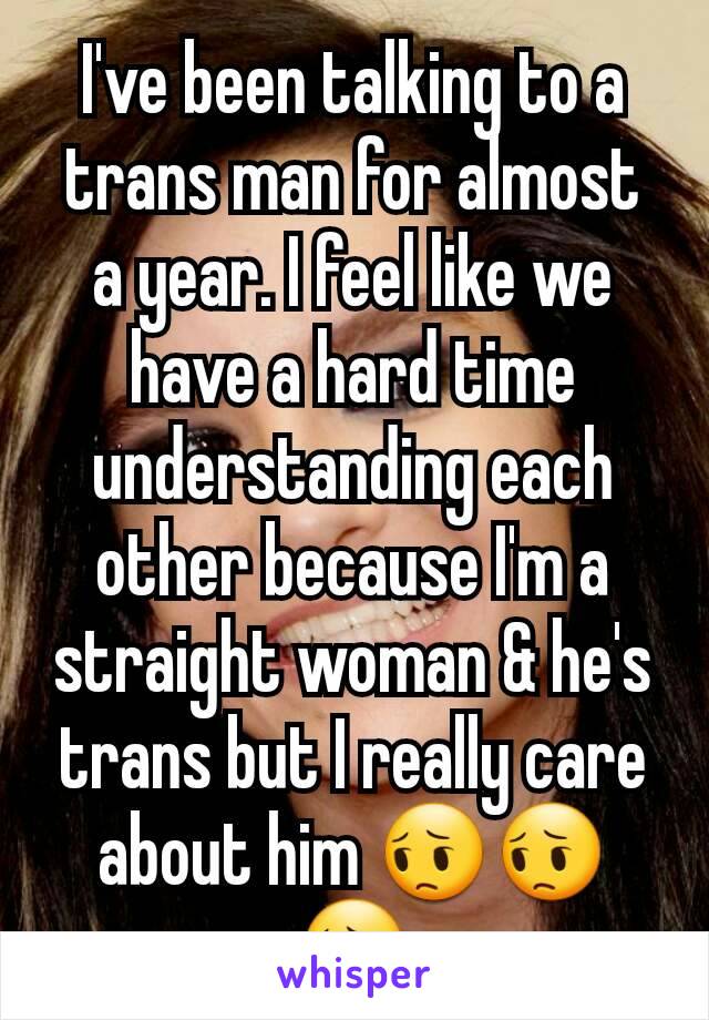 I've been talking to a trans man for almost a year. I feel like we have a hard time understanding each other because I'm a straight woman & he's trans but I really care about him 😔😔😔