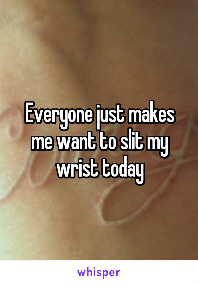 Everyone just makes me want to slit my wrist today