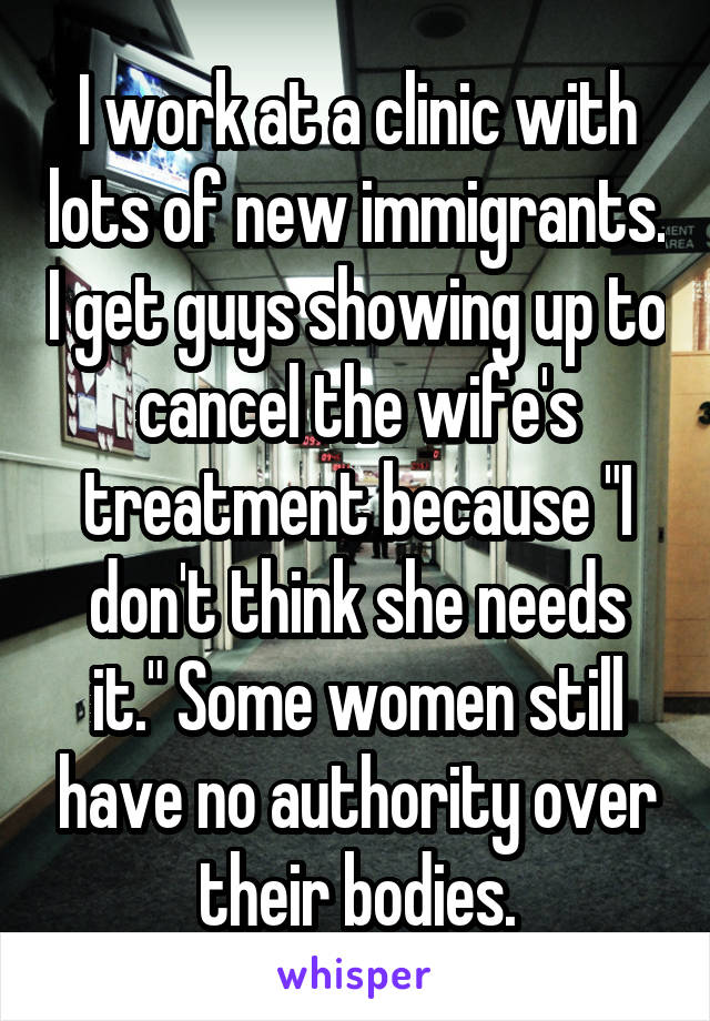 I work at a clinic with lots of new immigrants. I get guys showing up to cancel the wife's treatment because "I don't think she needs it." Some women still have no authority over their bodies.