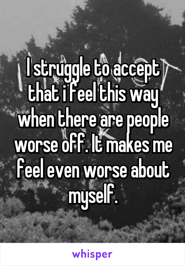 I struggle to accept that i feel this way when there are people worse off. It makes me feel even worse about myself.