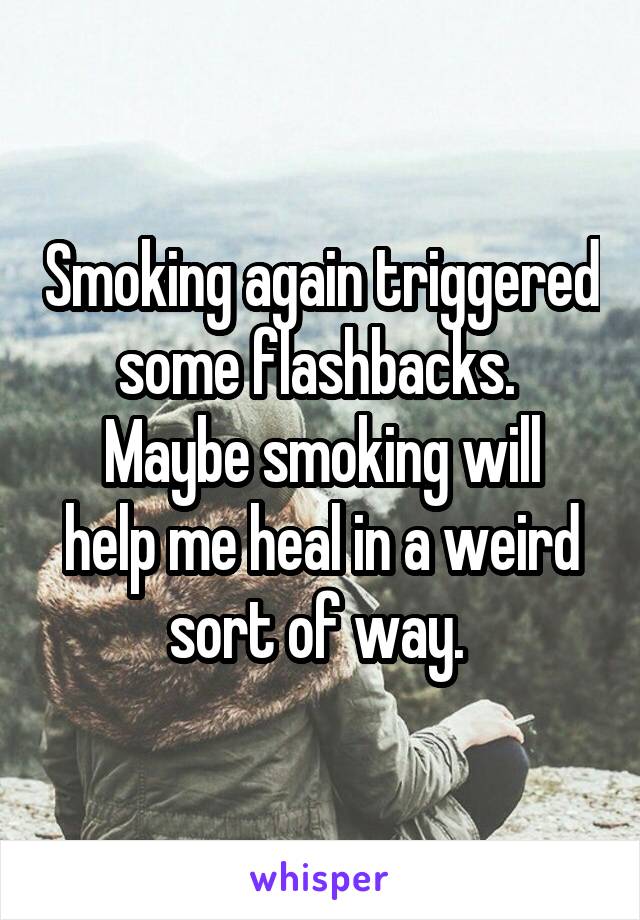 Smoking again triggered some flashbacks. 
Maybe smoking will help me heal in a weird sort of way. 