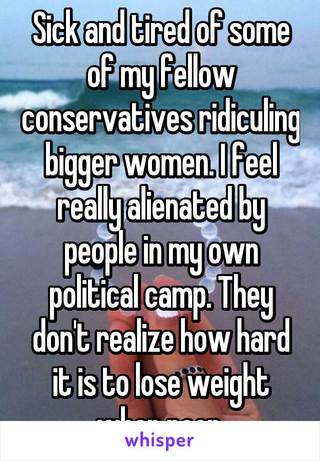 Sick and tired of some of my fellow conservatives ridiculing bigger women. I feel really alienated by people in my own political camp. They don't realize how hard it is to lose weight when poor.