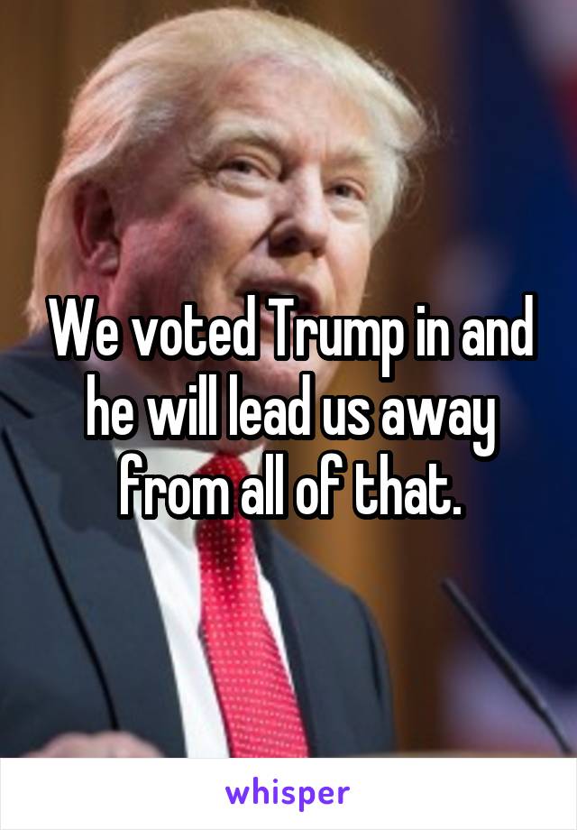 We voted Trump in and he will lead us away from all of that.