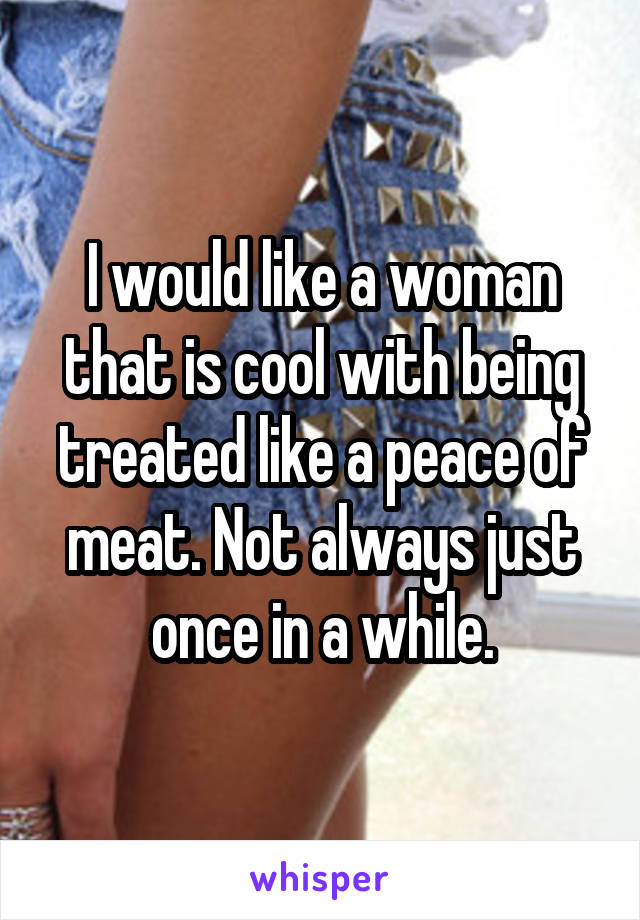 I would like a woman that is cool with being treated like a peace of meat. Not always just once in a while.