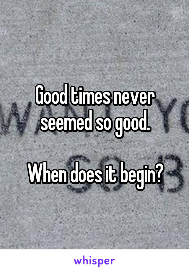 Good times never seemed so good.

When does it begin?