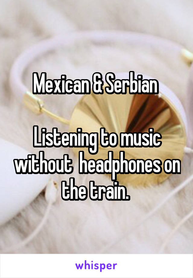 Mexican & Serbian 

Listening to music without  headphones on the train. 