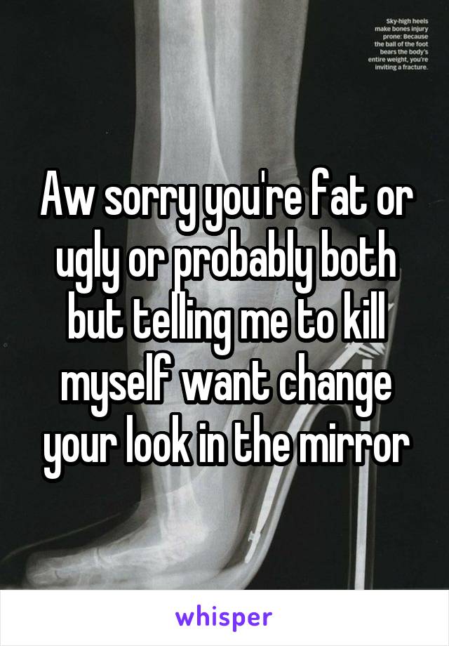 Aw sorry you're fat or ugly or probably both but telling me to kill myself want change your look in the mirror