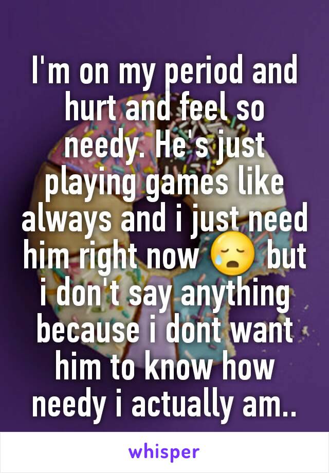 I'm on my period and hurt and feel so needy. He's just playing games like always and i just need him right now 😥 but i don't say anything because i dont want him to know how needy i actually am..