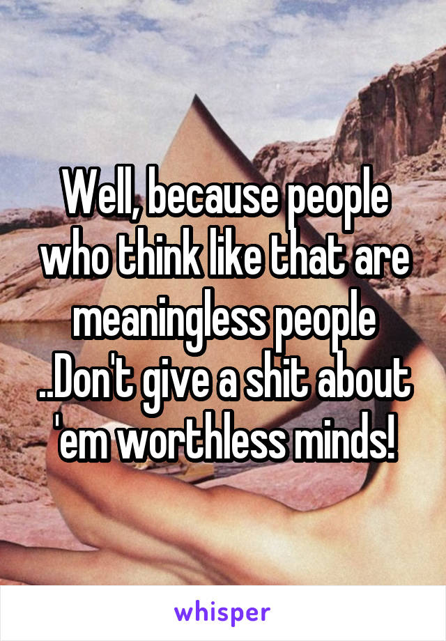 Well, because people who think like that are meaningless people ..Don't give a shit about 'em worthless minds!