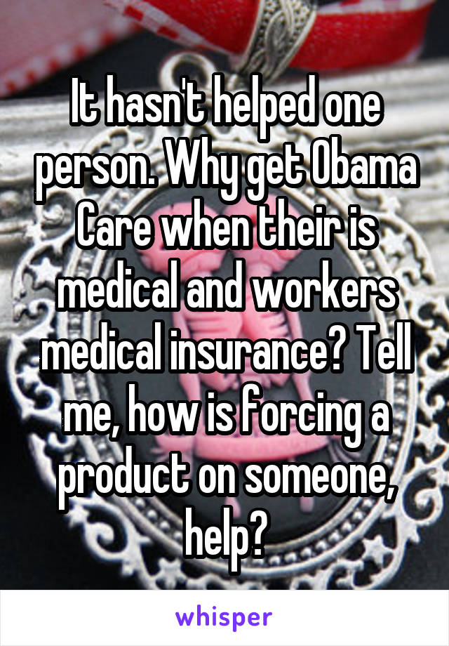 It hasn't helped one person. Why get Obama Care when their is medical and workers medical insurance? Tell me, how is forcing a product on someone, help?