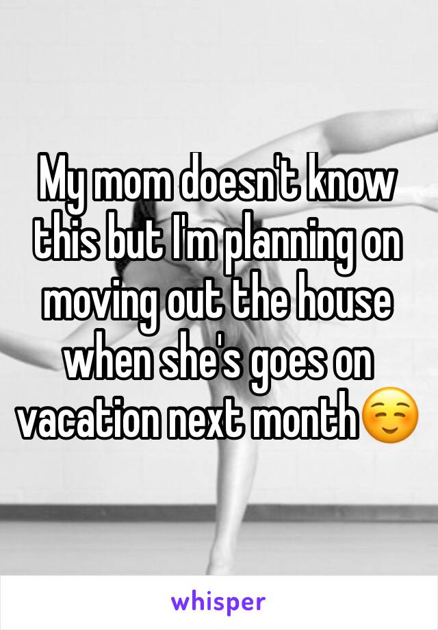 My mom doesn't know this but I'm planning on moving out the house when she's goes on vacation next month☺️